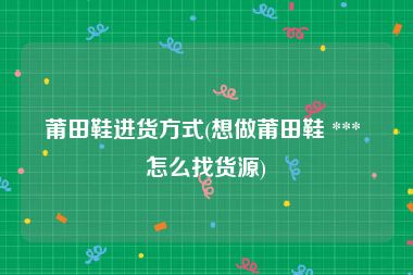莆田鞋进货方式(想做莆田鞋 *** 怎么找货源)