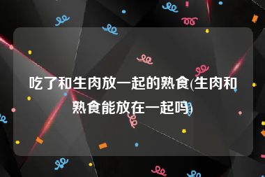 吃了和生肉放一起的熟食(生肉和熟食能放在一起吗)