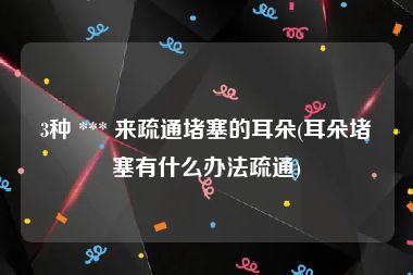 3种 *** 来疏通堵塞的耳朵(耳朵堵塞有什么办法疏通)