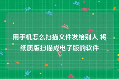 用手机怎么扫描文件发给别人 将纸质版扫描成电子版的软件