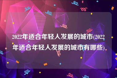 2022年适合年轻人发展的城市(2022年适合年轻人发展的城市有哪些)
