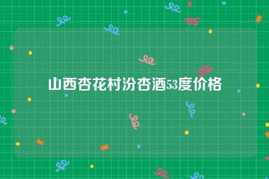 山西杏花村汾杏酒53度价格