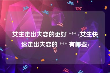 女生走出失恋的更好 *** (女生快速走出失恋的 *** 有哪些)
