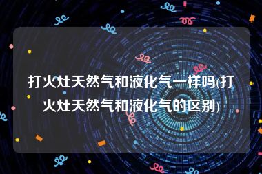 打火灶天然气和液化气一样吗(打火灶天然气和液化气的区别)