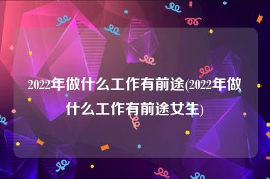 2022年做什么工作有前途(2022年做什么工作有前途女生)