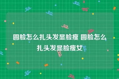 圆脸怎么扎头发显脸瘦 圆脸怎么扎头发显脸瘦女