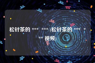 松针茶的 ***  *** (松针茶的 ***  *** 视频)