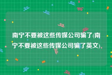 南宁不要被这些传媒公司骗了(南宁不要被这些传媒公司骗了英文)