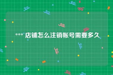  *** 店铺怎么注销帐号需要多久