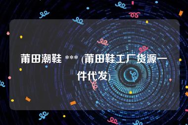 莆田潮鞋 *** (莆田鞋工厂货源一件代发)