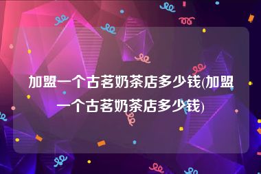 加盟一个古茗奶茶店多少钱(加盟一个古茗奶茶店多少钱)