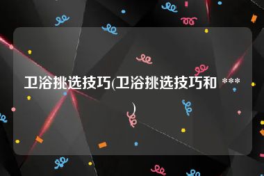 卫浴挑选技巧(卫浴挑选技巧和 *** )