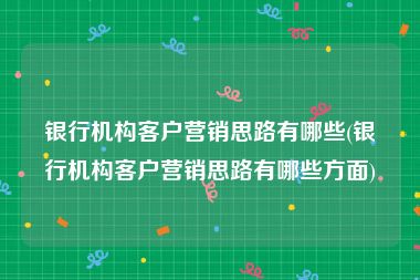 银行机构客户营销思路有哪些(银行机构客户营销思路有哪些方面)