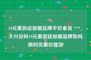 19元童装店加盟品牌平价拿货 *** ,大兴安岭19元童装店加盟品牌如何限时优惠价提货