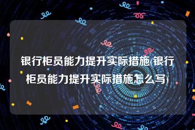 银行柜员能力提升实际措施(银行柜员能力提升实际措施怎么写)