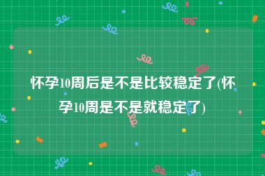怀孕10周后是不是比较稳定了(怀孕10周是不是就稳定了)