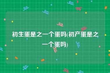 初生蛋是之一个蛋吗(初产蛋是之一个蛋吗)