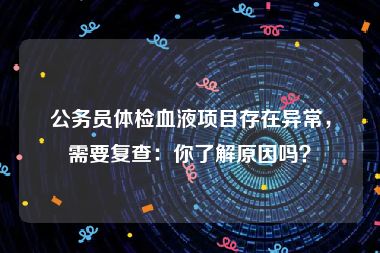公务员体检血液项目存在异常，需要复查：你了解原因吗？