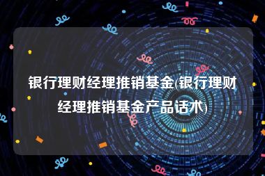 银行理财经理推销基金(银行理财经理推销基金产品话术)