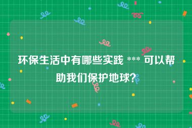 环保生活中有哪些实践 *** 可以帮助我们保护地球？
