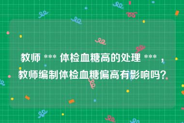 教师 *** 体检血糖高的处理 *** ，教师编制体检血糖偏高有影响吗？