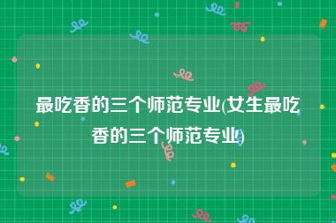 最吃香的三个师范专业(女生最吃香的三个师范专业)