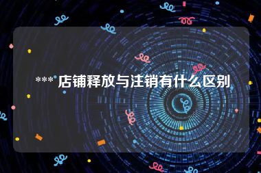  *** 店铺释放与注销有什么区别