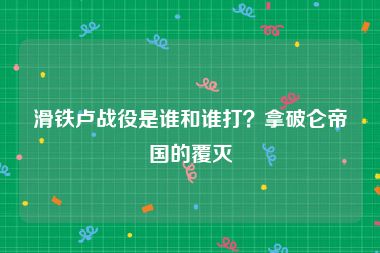 滑铁卢战役是谁和谁打？拿破仑帝国的覆灭