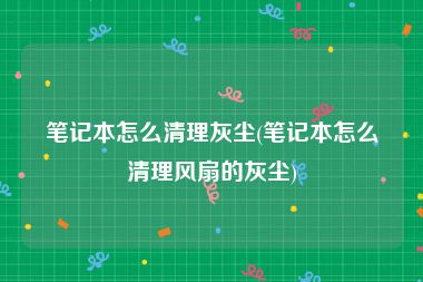 笔记本怎么清理灰尘(笔记本怎么清理风扇的灰尘)
