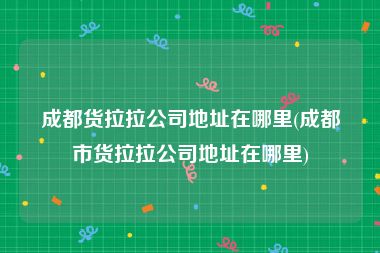 成都货拉拉公司地址在哪里(成都市货拉拉公司地址在哪里)