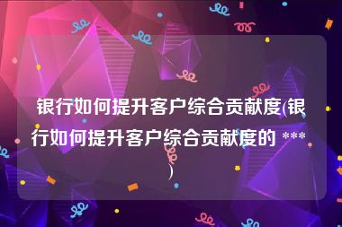银行如何提升客户综合贡献度(银行如何提升客户综合贡献度的 *** )