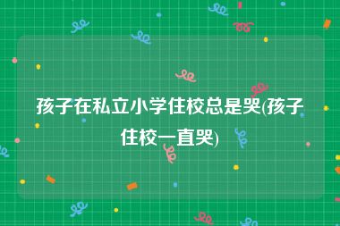 孩子在私立小学住校总是哭(孩子住校一直哭)
