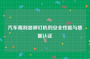 汽车雨刮器铆钉机的安全性能与质量认证
