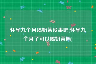 怀孕九个月喝奶茶没事吧(怀孕九个月了可以喝奶茶吗)
