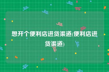想开个便利店进货渠道(便利店进货渠道)