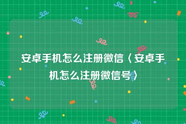 安卓手机怎么注册微信〈安卓手机怎么注册微信号〉