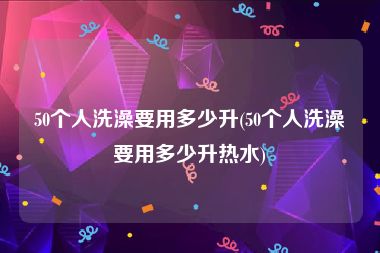 50个人洗澡要用多少升(50个人洗澡要用多少升热水)