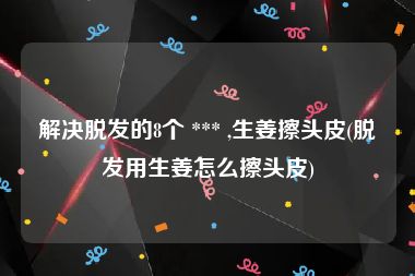 解决脱发的8个 *** ,生姜擦头皮(脱发用生姜怎么擦头皮)