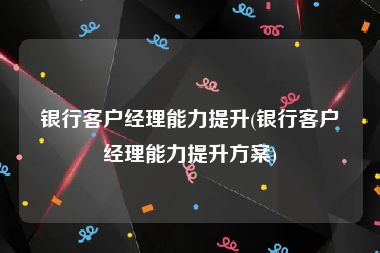 银行客户经理能力提升(银行客户经理能力提升方案)