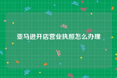 亚马逊开店营业执照怎么办理