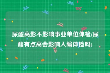 尿酸高影不影响事业单位体检(尿酸有点高会影响入编体检吗)