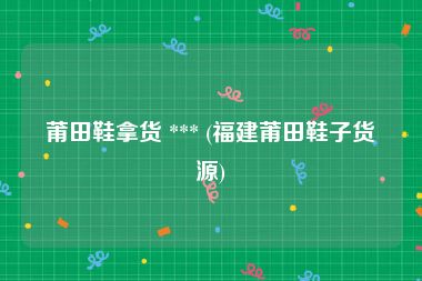 莆田鞋拿货 *** (福建莆田鞋子货源)