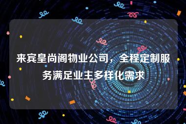 来宾皇尚阁物业公司，全程定制服务满足业主多样化需求