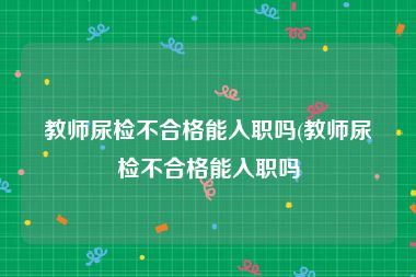 教师尿检不合格能入职吗(教师尿检不合格能入职吗