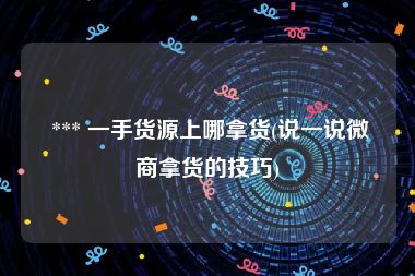  *** 一手货源上哪拿货(说一说微商拿货的技巧)