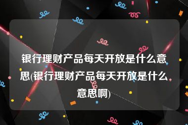 银行理财产品每天开放是什么意思(银行理财产品每天开放是什么意思啊)