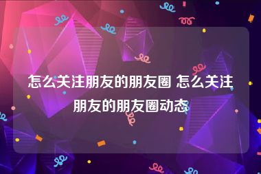 怎么关注朋友的朋友圈 怎么关注朋友的朋友圈动态