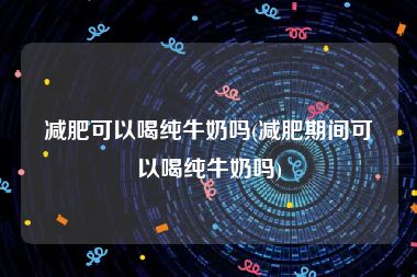 减肥可以喝纯牛奶吗(减肥期间可以喝纯牛奶吗)