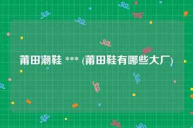 莆田潮鞋 *** (莆田鞋有哪些大厂)