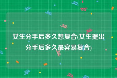 女生分手后多久想复合(女生提出分手后多久最容易复合)